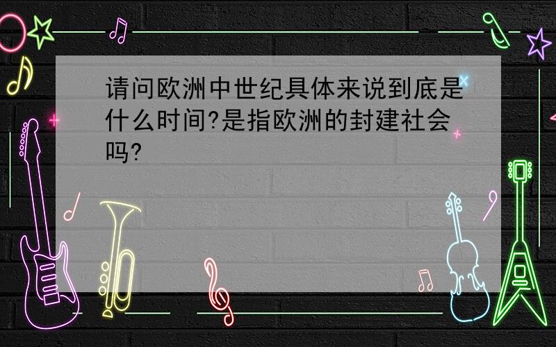 请问欧洲中世纪具体来说到底是什么时间?是指欧洲的封建社会吗?