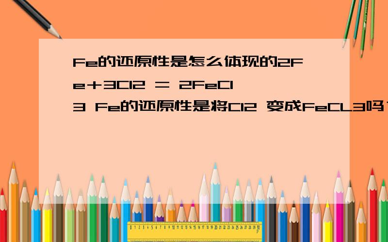 Fe的还原性是怎么体现的2Fe＋3Cl2 = 2FeCl3 Fe的还原性是将Cl2 变成FeCL3吗？