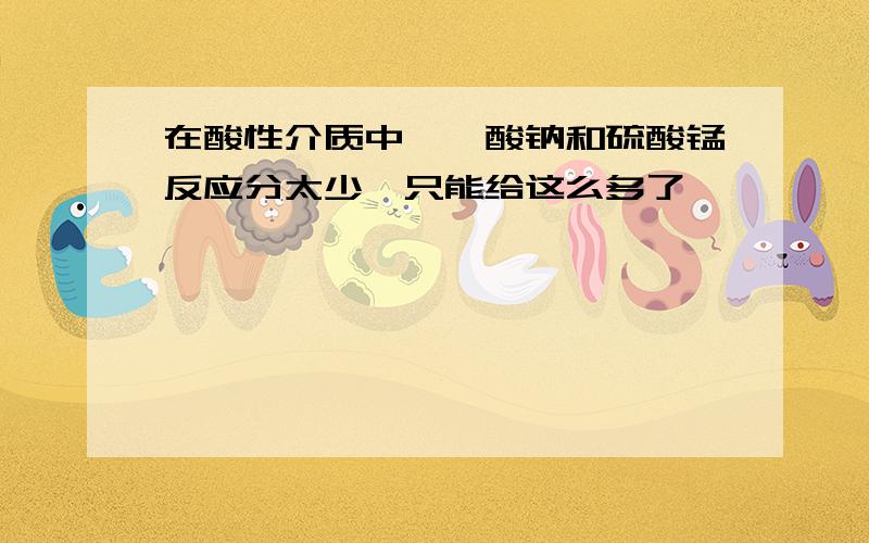 在酸性介质中,铋酸钠和硫酸锰反应分太少,只能给这么多了,