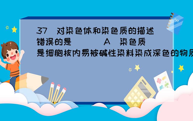 37．对染色体和染色质的描述错误的是 ( ) A．染色质是细胞核内易被碱性染料染成深色的物质 B．染色质和拜