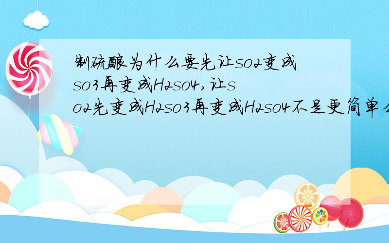 制硫酸为什么要先让so2变成so3再变成H2so4,让so2先变成H2so3再变成H2so4不是更简单么RT