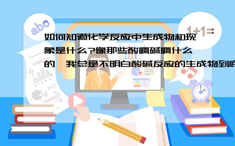 如何知道化学反应中生成物和现象是什么?像那些酸啊碱啊什么的,我总是不明白酸碱反应的生成物到底是什么,还有反应生成的沉淀啊那些现象,也老是搞混,老师让默写方程式和现象也会默不