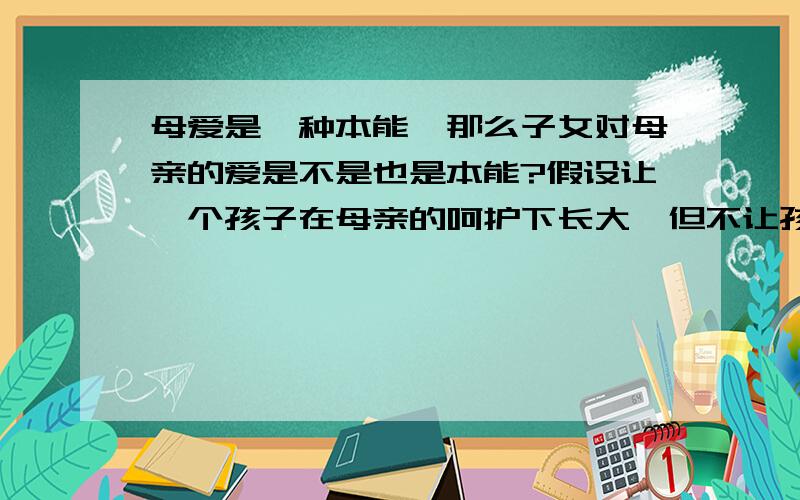 母爱是一种本能,那么子女对母亲的爱是不是也是本能?假设让一个孩子在母亲的呵护下长大,但不让孩子接触人类社会的任何道德理念,那么孩子是否还会爱他的母亲?