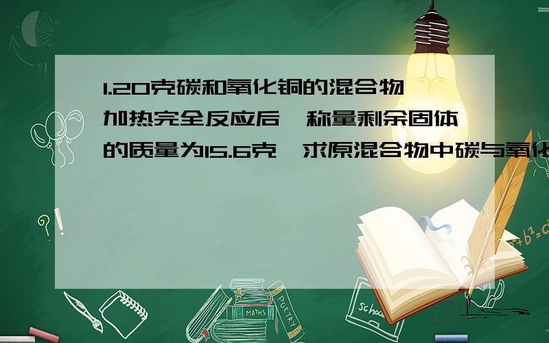 1.20克碳和氧化铜的混合物加热完全反应后,称量剩余固体的质量为15.6克,求原混合物中碳与氧化铜的质量比2.将171克石灰石高温煅烧（杂志不含氧也不参加反应）,待反应完全后测得残余物中氧