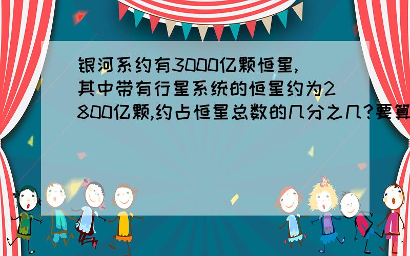 银河系约有3000亿颗恒星,其中带有行星系统的恒星约为2800亿颗,约占恒星总数的几分之几?要算式