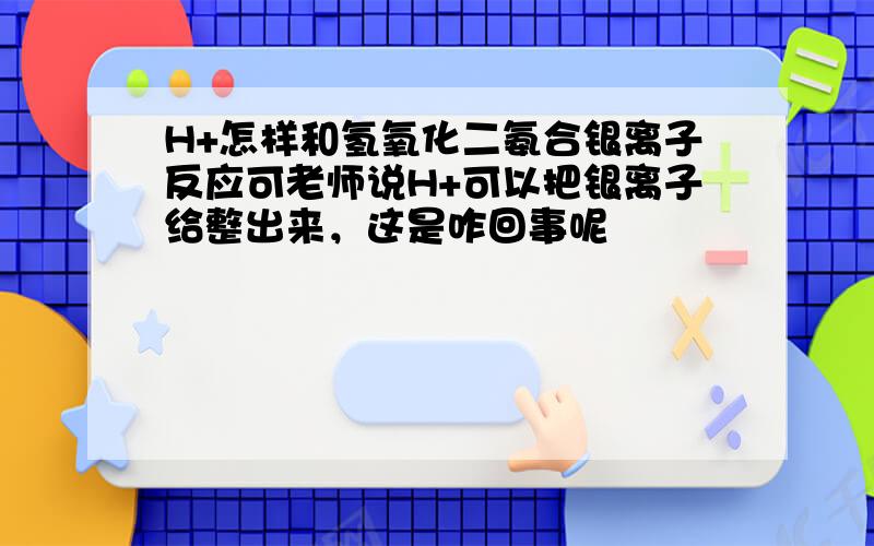 H+怎样和氢氧化二氨合银离子反应可老师说H+可以把银离子给整出来，这是咋回事呢