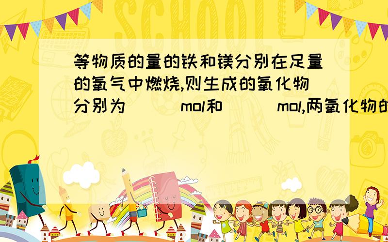 等物质的量的铁和镁分别在足量的氧气中燃烧,则生成的氧化物分别为___mol和___mol,两氧化物的质量比为___其中所含氧元素的原子个数比是_____