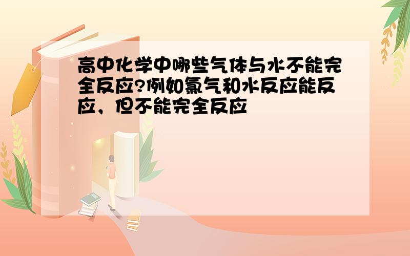 高中化学中哪些气体与水不能完全反应?例如氯气和水反应能反应，但不能完全反应