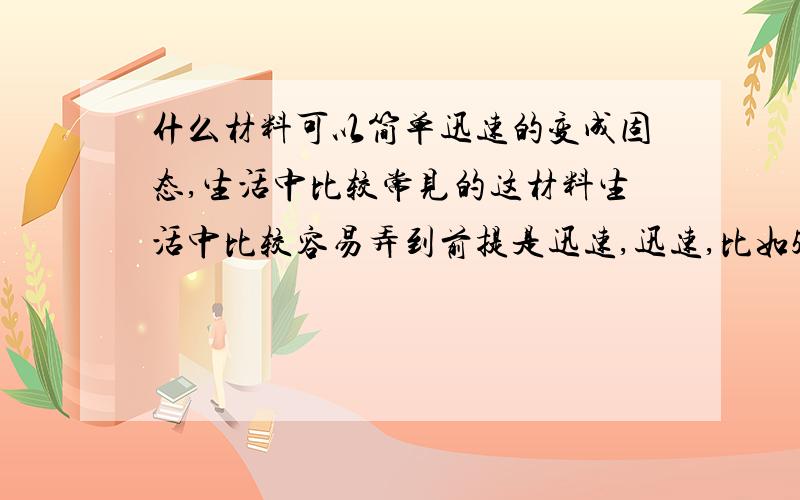 什么材料可以简单迅速的变成固态,生活中比较常见的这材料生活中比较容易弄到前提是迅速,迅速,比如5-6分钟就可以从液态变成固态,或者其他的状态变成固体!