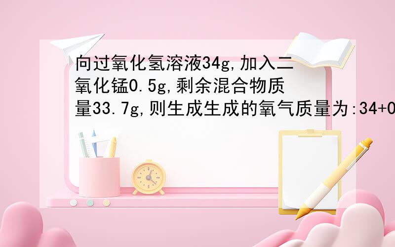 向过氧化氢溶液34g,加入二氧化锰0.5g,剩余混合物质量33.7g,则生成生成的氧气质量为:34+0.5-33.7=0.8g.请问:MnO2在反应中是催化剂,应该不用加上MnO2的质量吧?