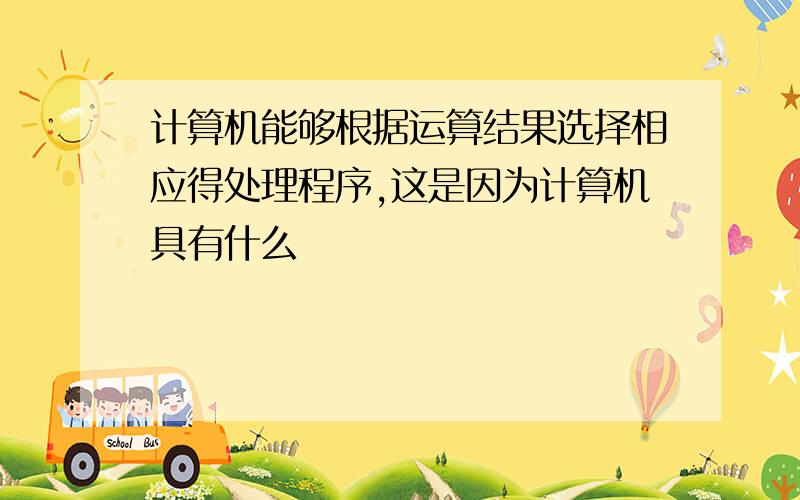 计算机能够根据运算结果选择相应得处理程序,这是因为计算机具有什么