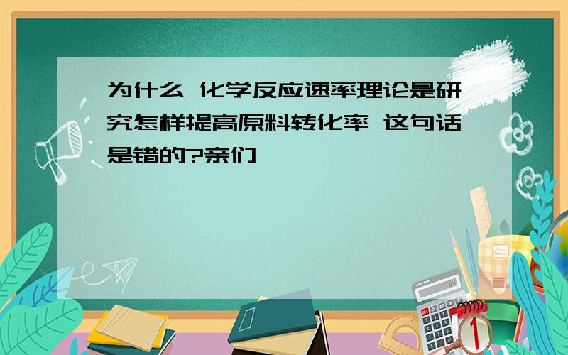 为什么 化学反应速率理论是研究怎样提高原料转化率 这句话是错的?亲们,