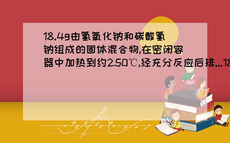 18.4g由氢氧化钠和碳酸氢钠组成的固体混合物,在密闭容器中加热到约250℃,经充分反应后排...18.4g由氢氧化钠和碳酸氢钠组成的固体混合物,在密闭容器中加热到约250℃,经充分反应后排出气体,