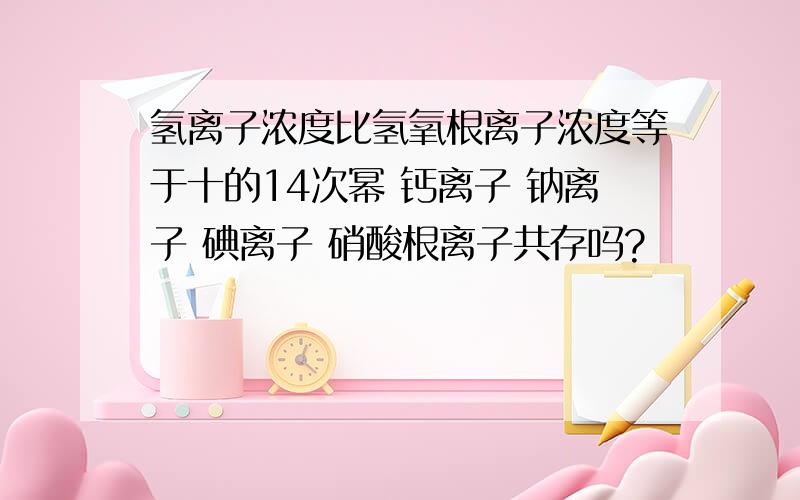 氢离子浓度比氢氧根离子浓度等于十的14次幂 钙离子 钠离子 碘离子 硝酸根离子共存吗?