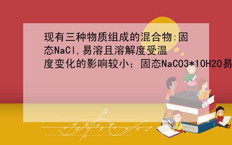 现有三种物质组成的混合物:固态NaCl,易溶且溶解度受温度变化的影响较小；固态NaCO3*10H2O易溶且溶解度受温度变化的影响较大.将上述三种物质一一分离的方法?解析说通过降温可以将NaCO3*10H2O