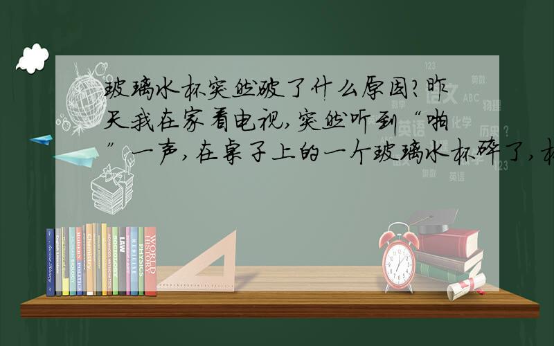 玻璃水杯突然破了什么原因?昨天我在家看电视,突然听到“啪”一声,在桌子上的一个玻璃水杯碎了,杯子是刚洗过的,杯中没有任何东西,洗达后放置有五分钟多,没有任何的人为的外力影响,碎