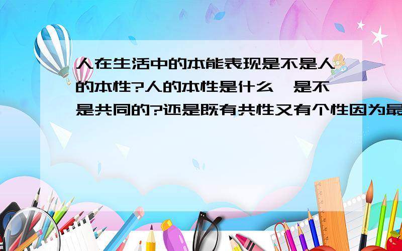 人在生活中的本能表现是不是人的本性?人的本性是什么,是不是共同的?还是既有共性又有个性因为最近比较烦躁啦,麻烦给解释下呵呵,