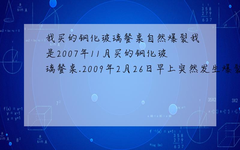 我买的钢化玻璃餐桌自然爆裂我是2007年11月买的钢化玻璃餐桌.2009年2月26日早上突然发生爆裂.打电话给销售商他们下午来了一个师傅看了下.第二天说让我自己花钱在买一块回来他们帮按装.