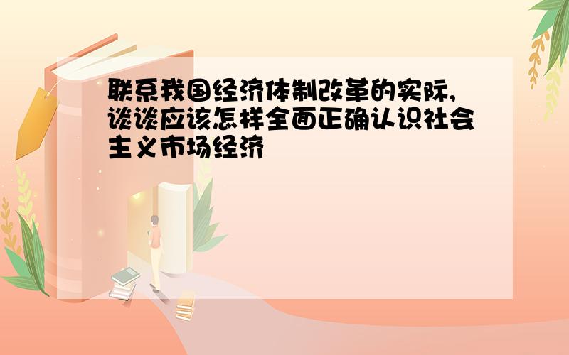 联系我国经济体制改革的实际,谈谈应该怎样全面正确认识社会主义市场经济