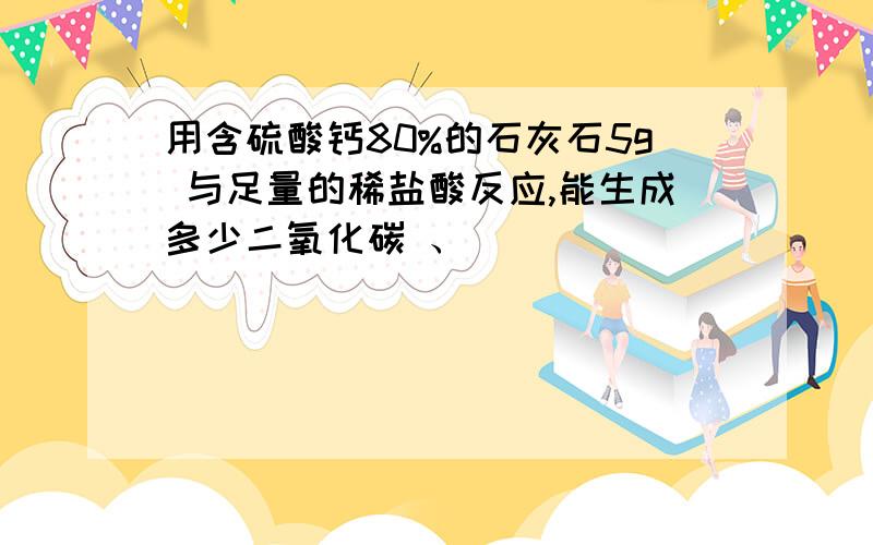 用含硫酸钙80%的石灰石5g 与足量的稀盐酸反应,能生成多少二氧化碳 、