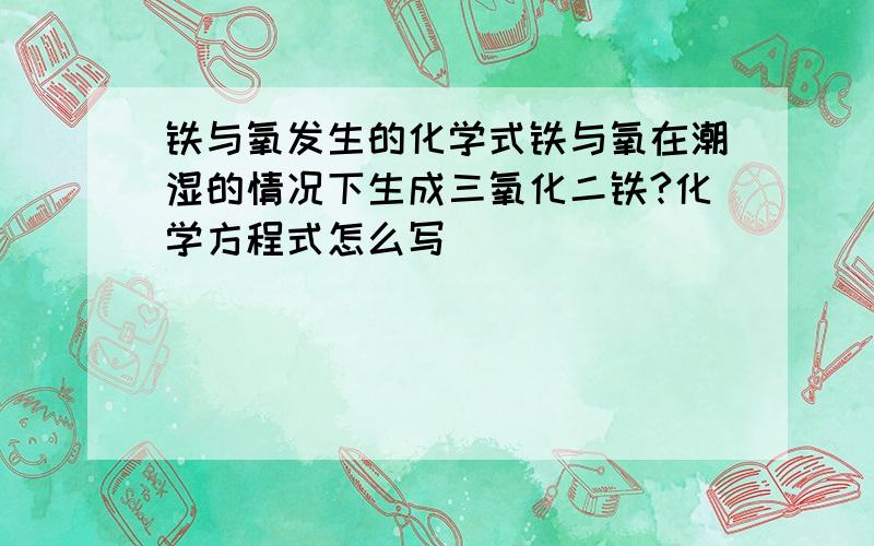 铁与氧发生的化学式铁与氧在潮湿的情况下生成三氧化二铁?化学方程式怎么写