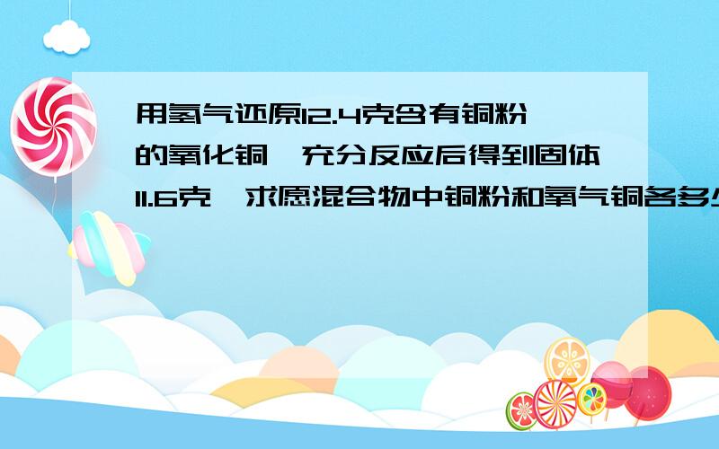 用氢气还原12.4克含有铜粉的氧化铜,充分反应后得到固体11.6克,求愿混合物中铜粉和氧气铜各多少克