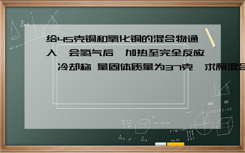 给45克铜和氧化铜的混合物通入一会氢气后,加热至完全反应,冷却称 量固体质量为37克,求原混合物中铜元素