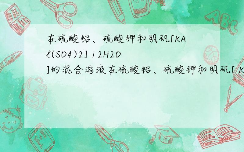 在硫酸铝、硫酸钾和明矾[KAl(SO4)2] 12H2O]的混合溶液在硫酸铝、硫酸钾和明矾[ KAl(SO4)2] * 12H2O ]的混合溶液中,SO(2-)4的浓度为 0.4mol/L,当加入等体积0.4mol/L KOH 溶液时,生成的沉淀恰好完全溶解.则反