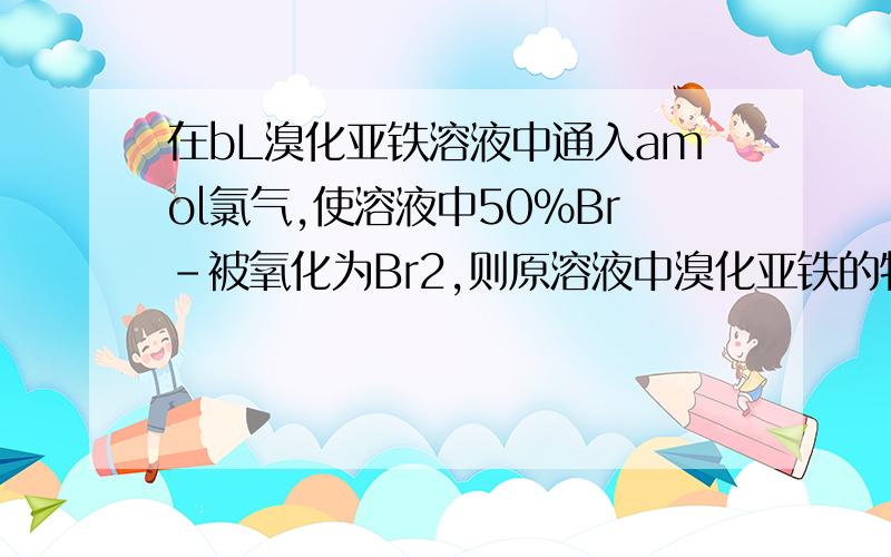 在bL溴化亚铁溶液中通入amol氯气,使溶液中50％Br-被氧化为Br2,则原溶液中溴化亚铁的物质的量浓度是多少?