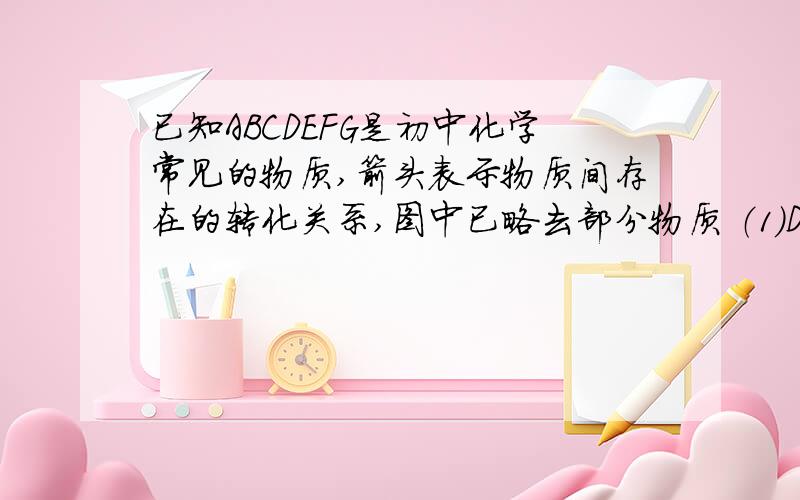 已知ABCDEFG是初中化学常见的物质,箭头表示物质间存在的转化关系,图中已略去部分物质 （1）D溶已知ABCDEFG是初中化学常见的物质,箭头表示物质间存在的转化关系,图中已略去部分物质（1）D