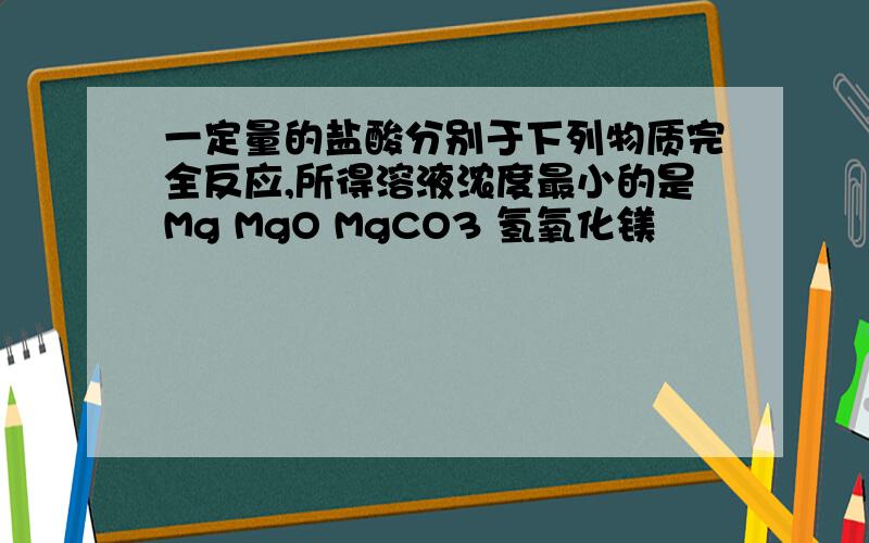 一定量的盐酸分别于下列物质完全反应,所得溶液浓度最小的是Mg MgO MgCO3 氢氧化镁