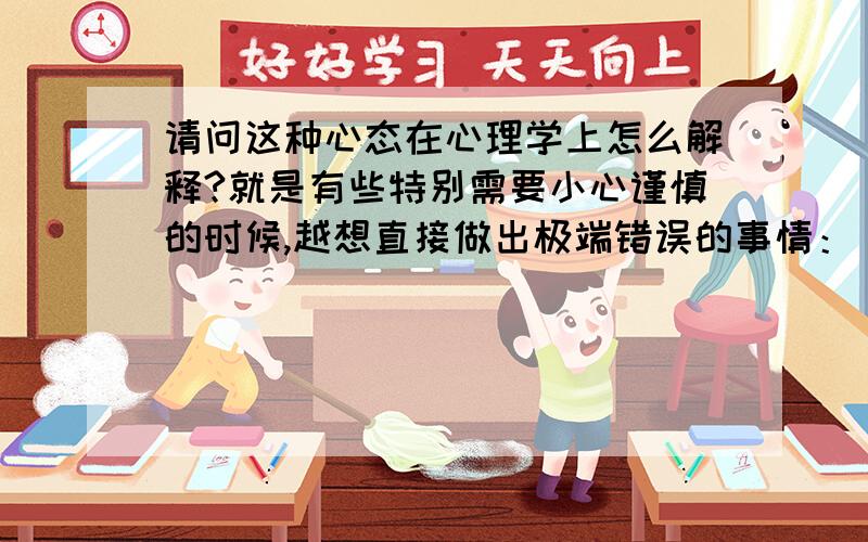 请问这种心态在心理学上怎么解释?就是有些特别需要小心谨慎的时候,越想直接做出极端错误的事情：（1）比如上课的时候,桌上放着杯咖啡,明知道应该小心不要碰倒咖啡,洒到前面的人就不