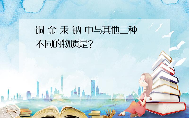 铜 金 汞 钠 中与其他三种不同的物质是?