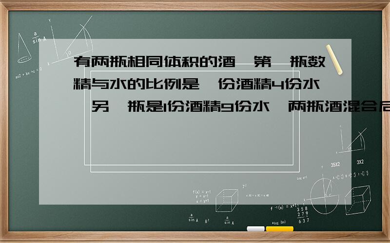 有两瓶相同体积的酒,第一瓶数精与水的比例是一份酒精4份水,另一瓶是1份酒精9份水,两瓶酒混合后酒精与水的比例是多少