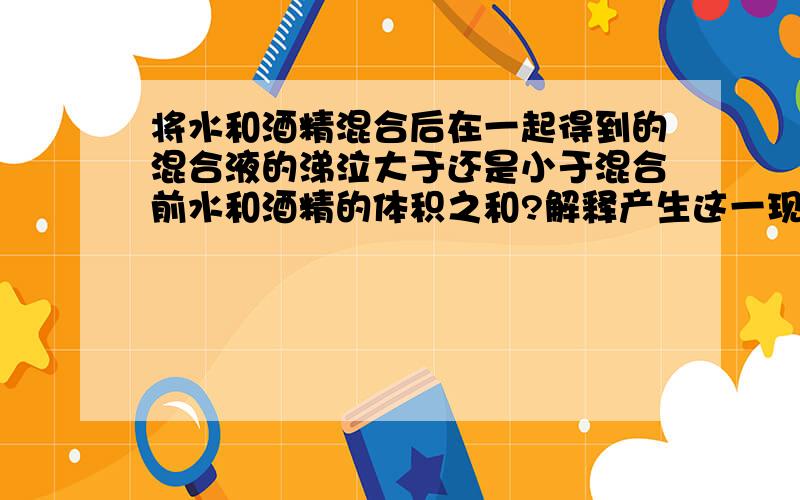 将水和酒精混合后在一起得到的混合液的涕泣大于还是小于混合前水和酒精的体积之和?解释产生这一现象的原