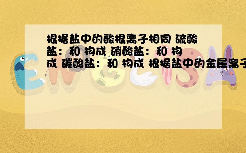 根据盐中的酸根离子相同 硫酸盐：和 构成 硝酸盐：和 构成 碳酸盐：和 构成 根据盐中的金属离子相同 钾盐：__________铵盐：__________