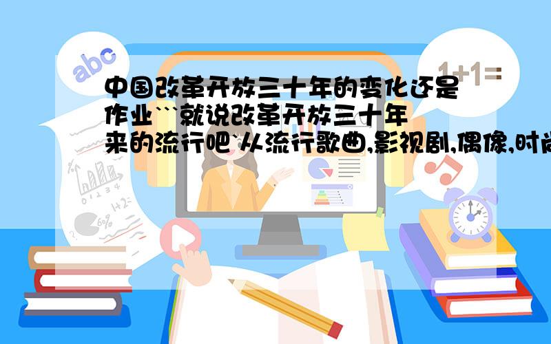 中国改革开放三十年的变化还是作业```就说改革开放三十年来的流行吧`从流行歌曲,影视剧,偶像,时尚,语言`````反正是流行就可以了最好按照年来~几几年年流行什么歌曲,影视剧,流行语言是什