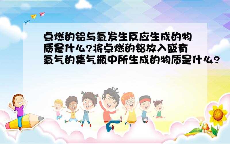 点燃的铝与氧发生反应生成的物质是什么?将点燃的铝放入盛有氧气的集气瓶中所生成的物质是什么?