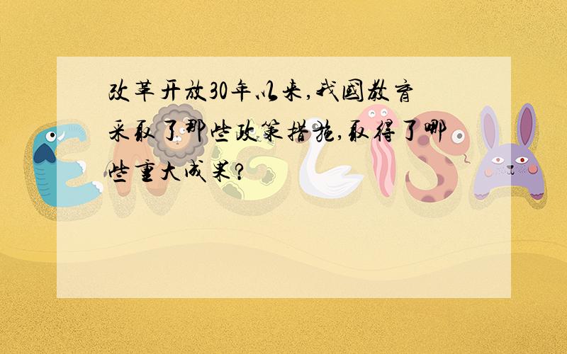 改革开放30年以来,我国教育采取了那些政策措施,取得了哪些重大成果?