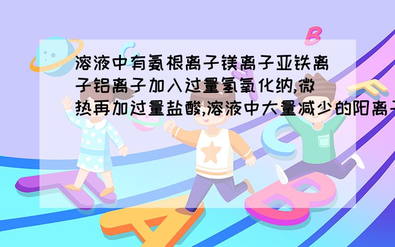 溶液中有氨根离子镁离子亚铁离子铝离子加入过量氢氧化纳,微热再加过量盐酸,溶液中大量减少的阳离子