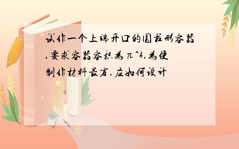 试作一个上端开口的圆柱形容器,要求容器容积为π^4,为使制作材料最省,应如何设计