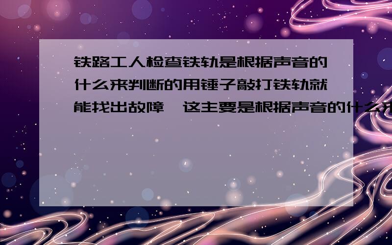 铁路工人检查铁轨是根据声音的什么来判断的用锤子敲打铁轨就能找出故障,这主要是根据声音的什么来判断的