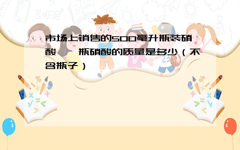 市场上销售的500毫升瓶装硝酸,一瓶硝酸的质量是多少（不含瓶子）