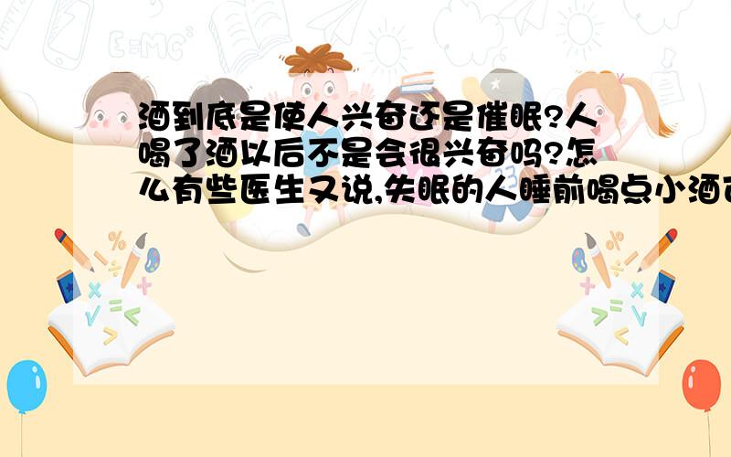 酒到底是使人兴奋还是催眠?人喝了酒以后不是会很兴奋吗?怎么有些医生又说,失眠的人睡前喝点小酒可以促进睡眠,这不是矛盾吗?到底哪个正确.