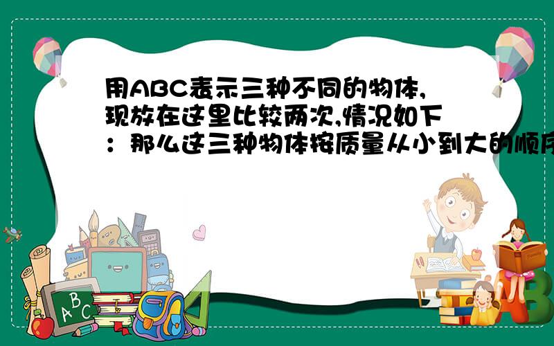 用ABC表示三种不同的物体,现放在这里比较两次,情况如下：那么这三种物体按质量从小到大的顺序为ccc=bc a