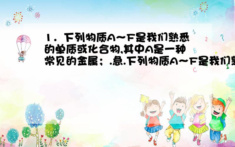 1．下列物质A～F是我们熟悉的单质或化合物,其中A是一种常见的金属；.急.下列物质A～F是我们熟悉的单质或化合物,其中A是一种常见的金属；B常温下是黄绿色气体；单质C含有的元素是位于元