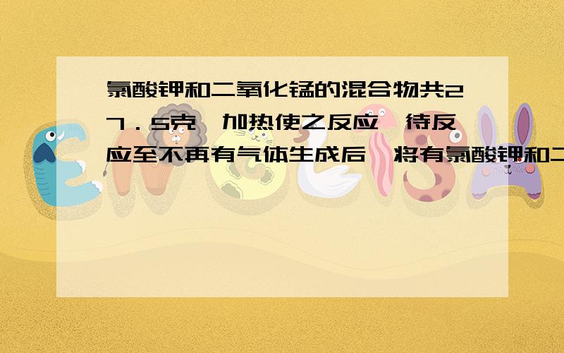 氯酸钾和二氧化锰的混合物共27．5克,加热使之反应,待反应至不再有气体生成后,将有氯酸钾和二氧化锰的混合物共27．5克,加热使之反应,待反应至不再有气体生成后,将试管冷却、称量,得到剩