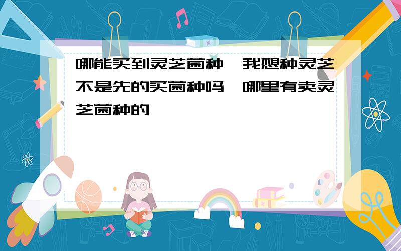 哪能买到灵芝菌种,我想种灵芝不是先的买菌种吗,哪里有卖灵芝菌种的