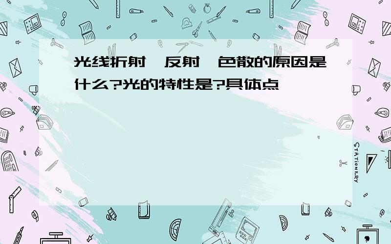 光线折射,反射,色散的原因是什么?光的特性是?具体点