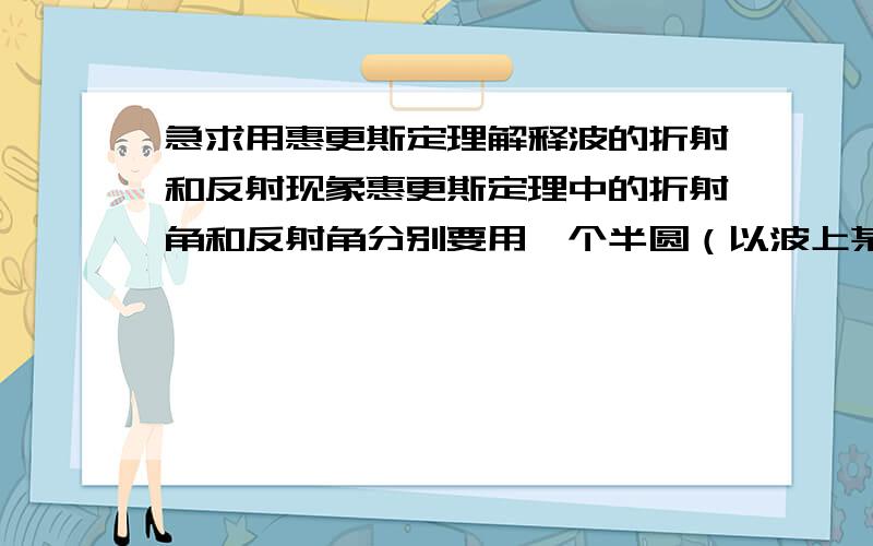 急求用惠更斯定理解释波的折射和反射现象惠更斯定理中的折射角和反射角分别要用一个半圆（以波上某点做为圆心）请教一下高手们这个半圆的半径是什么~~